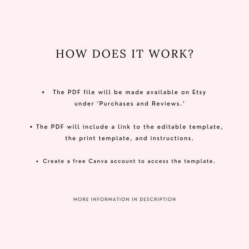May include: A light pink informational graphic with black text that reads: HOW DOES IT WORK? The PDF file will be made available on Etsy under Purchases and Reviews. The PDF will include a link to the editable template, the print template, and instructions. Create a free Canva account to access the template. MORE INFORMATION IN DESCRIPTION.