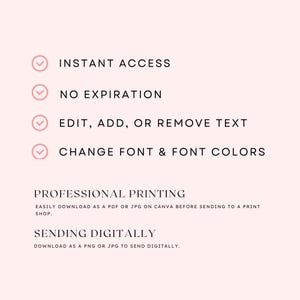 May include: A light pink digital template graphic featuring black text: INSTANT ACCESS, NO EXPIRATION, EDIT, ADD, OR REMOVE TEXT, CHANGE FONT & FONT COLORS, PROFESSIONAL PRINTING, EASILY DOWNLOAD AS A PDF OR JPG ON CANVA, SENDING DIGITALLY, DOWNLOAD AS A PNG OR JPG.