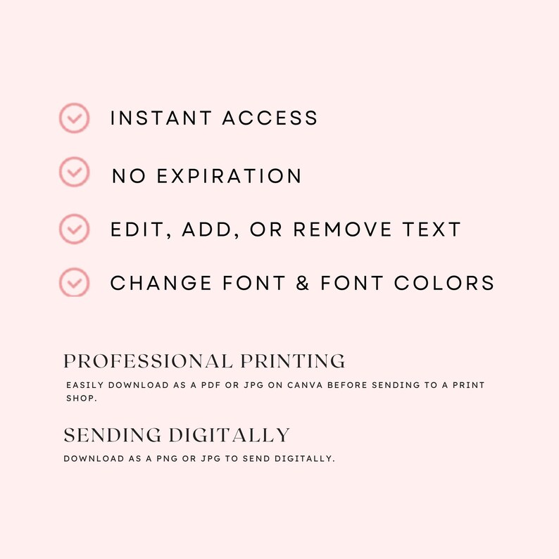 May include: A light pink digital template graphic featuring black text: INSTANT ACCESS, NO EXPIRATION, EDIT, ADD, OR REMOVE TEXT, CHANGE FONT & FONT COLORS, PROFESSIONAL PRINTING, EASILY DOWNLOAD AS A PDF OR JPG ON CANVA, SENDING DIGITALLY, DOWNLOAD AS A PNG OR JPG.