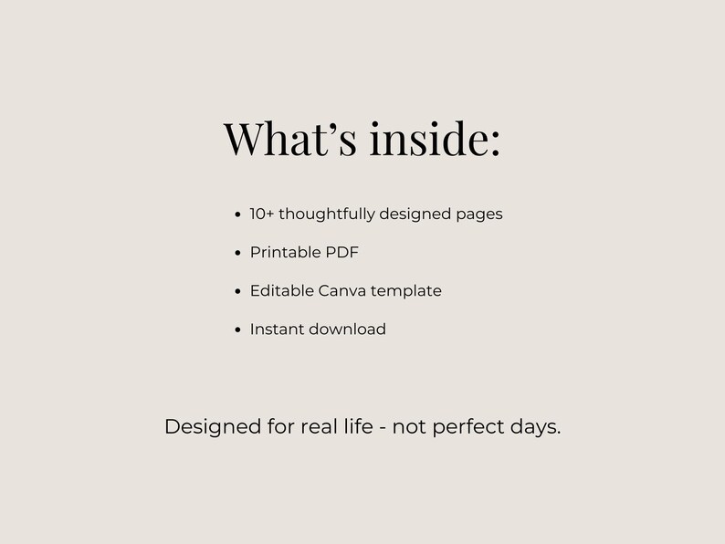 May include: A beige graphic with the text "What's inside:" followed by bullet points listing features such as "10+ thoughtfully designed pages," "Printable PDF," and "Instant download." The text "Designed for real life - not perfect days" is at the bottom.