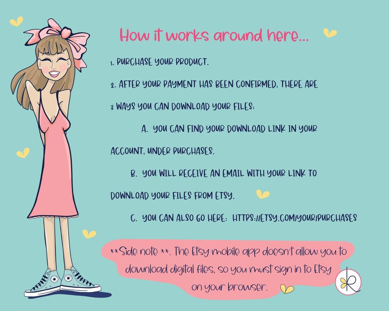 May include: A cartoon illustration of a woman with a pink dress and blue sneakers explaining how to download digital files from Etsy. The text says: "How it works around here... 1. Purchase your product. 2. After your payment has been confirmed, there are 3 ways you can download your files: A. You can find your download link in your account, under purchases. B. You will receive an email with your link to download your files from Etsy. C. You can also go here: https://etsy.com/your/purchases **Side note**. The Etsy mobile app doesn't allow you to download digital files, so you must sign in to Etsy on your browser."