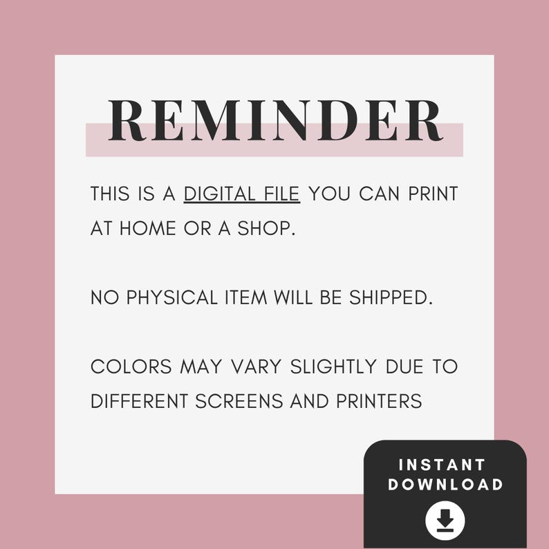 May include: A digital file notice with a dusty rose border and white centre. The text reads: REMINDER, THIS IS A DIGITAL FILE YOU CAN PRINT AT HOME OR A SHOP. NO PHYSICAL ITEM WILL BE SHIPPED. COLOURS MAY VARY SLIGHTLY. INSTANT DOWNLOAD with arrow icon.