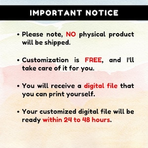 May include: A digital notice with a watercolour background featuring the text: IMPORTANT NOTICE. Please note, NO physical product will be shipped. Customisation is FREE, and I'll take care of it for you. You will receive a digital file that you can print yourself. Your customised digital file will be ready within 24 to 48 hours.