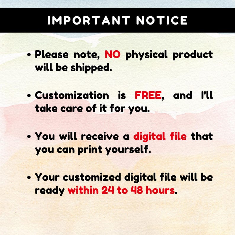 May include: A digital notice with a watercolour background featuring the text: IMPORTANT NOTICE. Please note, NO physical product will be shipped. Customisation is FREE, and I'll take care of it for you. You will receive a digital file that you can print yourself. Your customised digital file will be ready within 24 to 48 hours.