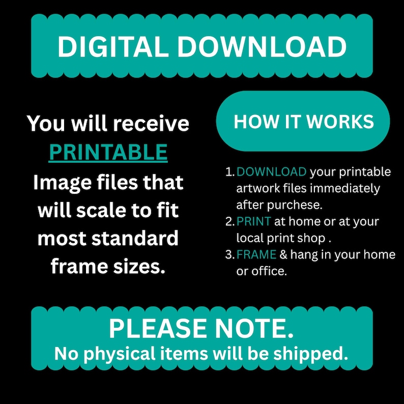 May include: A black graphic with teal text that reads "DIGITAL DOWNLOAD." It explains how to receive and use printable image files that scale to fit most standard frame sizes. Instructions include downloading, printing, and framing.