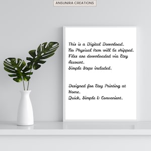 May include: A white rectangular frame containing black text that reads: This is a Digital Download. No Physical Item will be shipped. Files are downloaded via Etsy Account. Simple Steps included. Designed for Etsy Printing at Home. Quick, Simple & Convenient.