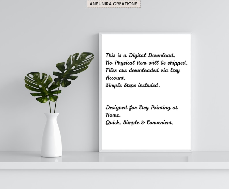 May include: A white rectangular frame containing black text that reads: This is a Digital Download. No Physical Item will be shipped. Files are downloaded via Etsy Account. Simple Steps included. Designed for Etsy Printing at Home. Quick, Simple & Convenient.