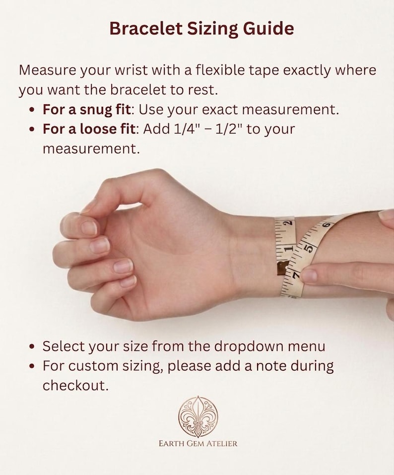 May include: A bracelet sizing guide with text instructions and a measuring tape wrapped around a wrist. The text reads: Bracelet Sizing Guide, Measure your wrist with a flexible tape, For a snug fit: Use your exact measurement, For a loose fit: Add 1/4" - 1/2" to your measurement, Select your size from the dropdown menu, For custom sizing, please add a note during checkout, Earth Gem Atelier.
