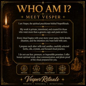 May include: A black informational graphic with gold text and borders. The text reads: WHO AM I? MEET VESPER. I am Vesper, the spiritual practitioner behind VesperRituals. My work is private, intentional, and created for those who want more than a generic copy-and-paste service. Every ritual begins with your story: your name, birth details, situation, and the intention you want held with care. I prepare each altar with real candles, carefully selected herbs, oils, crystals, and focused ritual practice. I do not use fear, pressure, or impossible promises. I offer honest spiritual work, clear communication, and photo proof of the ritual prepared for you. Icons represent private, personal, photo proof, and honest services. The bottom text reads VesperRituals PRIVATE | PERSONAL | INTENTIONAL.