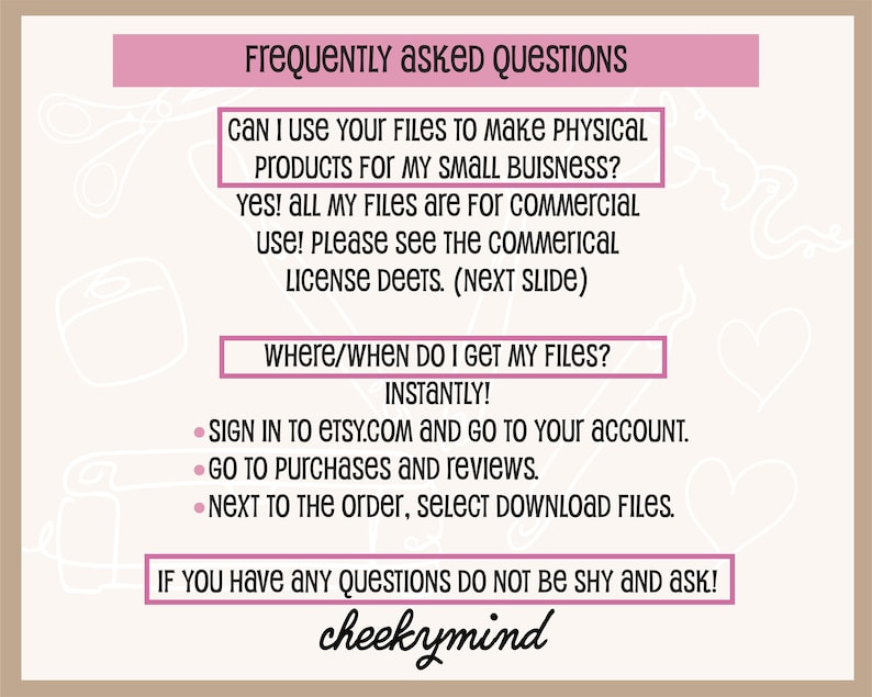 May include: A pink and white graphic with the text "Frequently Asked Questions" and answers to common questions about digital downloads. The text includes "Can I use your files to make physical products for my small business?" and "Where/When do I get my files?" with the answer "Instantly!" The text also includes instructions on how to download files from Etsy.com. The graphic is signed "cheekymind".
