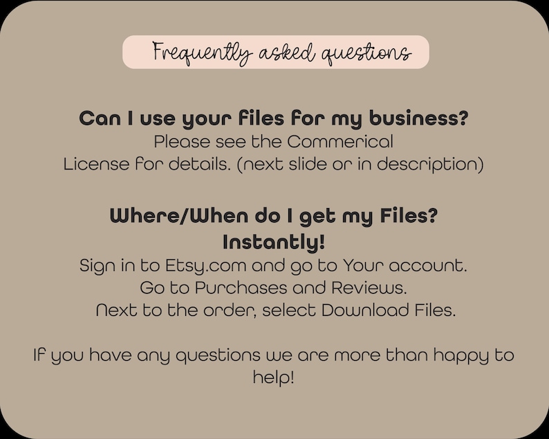 May include: Frequently asked questions about using digital files for business and how to download them.  The text says: "Can I use your files for my business? Please see the Commercial License for details. (next slide or in description) Where/When do I get my Files? Instantly! Sign in to Etsy.com and go to Your account. Go to Purchases and Reviews. Next to the order, select Download Files. If you have any questions we are more than happy to help!"