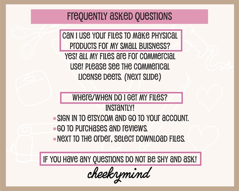 May include: A pink and white graphic with the text "Frequently Asked Questions" and answers to common questions about digital downloads. The text includes "Can I use your files to make physical products for my small business?" and "Where/When do I get my files?" The graphic also includes the text "cheekymind".