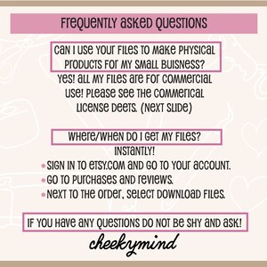 May include: A pink and white graphic with the text "Frequently Asked Questions" in a pink box. The text "Can I use your files to make physical products for my small business?" is in a pink box. The text "Yes! All my files are for commercial use! Please see the commercial license deets. (Next Slide)" is in a pink box. The text "Where/When do I get my files?" is in a pink box. The text "Instantly!" is in black. The text "Sign in to etsy.com and go to your account. Go to purchases and reviews. Next to the order, select download files." is in black. The text "If you have any questions do not be shy and ask!" is in a pink box. The text "cheekymind" is in black.