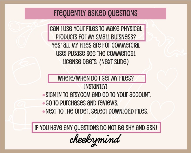 May include: A pink and white graphic with the text "Frequently Asked Questions" in a pink box. The text "Can I use your files to make physical products for my small business?" is in a pink box. The text "Yes! All my files are for commercial use! Please see the commercial license deets. (Next Slide)" is in a pink box. The text "Where/When do I get my files?" is in a pink box. The text "Instantly!" is in black. The text "Sign in to etsy.com and go to your account. Go to purchases and reviews. Next to the order, select download files." is in black. The text "If you have any questions do not be shy and ask!" is in a pink box. The text "cheekymind" is in black.
