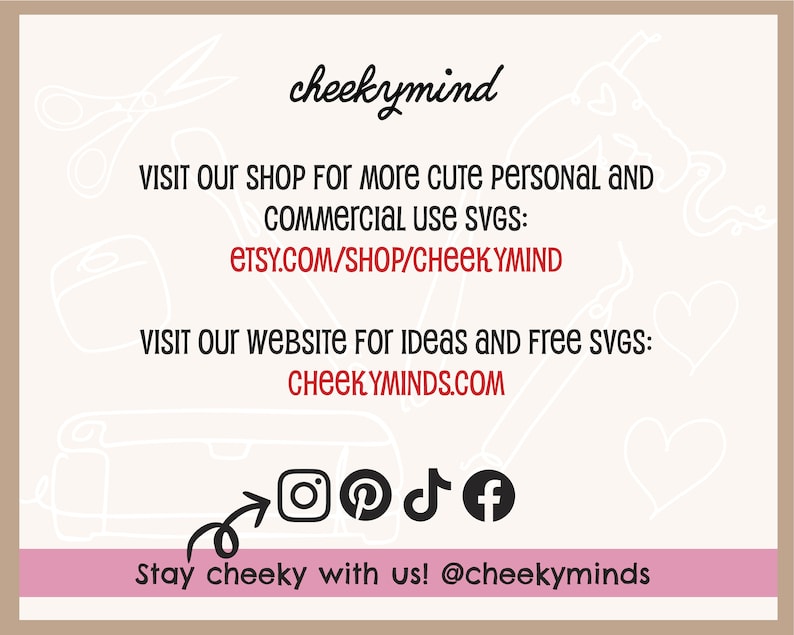May include: A pink and white graphic with the text "cheekymind" in black. The text "VISIT OUR SHOP FOR MORE CUTE PERSONAL AND COMMERCIAL USE SVGS: ETSY.COM/SHOP/CHEEKYMIND" is in red. The text "VISIT OUR WEBSITE FOR IDEAS AND FREE SVGS: CHEEKYMINDS.COM" is in red. The text "Stay cheeky with us! @cheekyminds" is in black. Social media icons for Instagram, Pinterest, TikTok, and Facebook are included.