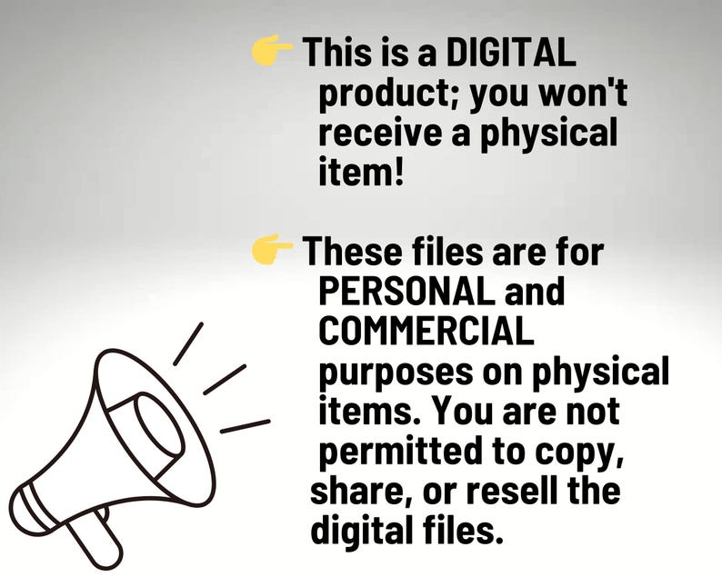 May include: A black megaphone icon next to text that reads: This is a DIGITAL product; you won't receive a physical item! These files are for PERSONAL and COMMERCIAL purposes on physical items. You are not permitted to copy, share, or resell the digital files.