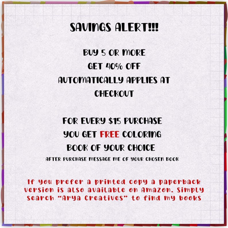 May include: A white square graphic with a grid border and multicolored edges featuring black text that reads: SAVINGS ALERT!!! BUY 5 OR MORE GET 40% OFF AUTOMATICALLY APPLIES AT CHECKOUT. FOR EVERY $15 PURCHASE YOU GET FREE COLORING BOOK OF YOUR CHOICE.
