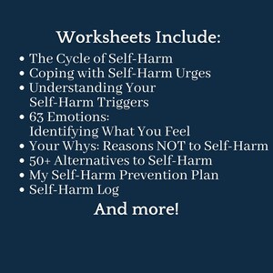May include: A list of worksheets for coping with self-harm. The worksheets include: The Cycle of Self-Harm, Coping with Self-Harm Urges, Understanding Your Self-Harm Triggers, 63 Emotions: Identifying What You Feel, Your Whys: Reasons NOT to Self-Harm, 50+ Alternatives to Self-Harm, My Self-Harm Prevention Plan, Self-Harm Log, and more.