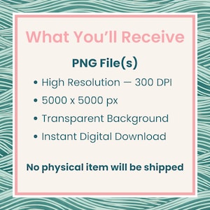 May include: A digital information graphic with a cream background and a teal wavy border. The text reads: What You'll Receive, PNG File(s), High Resolution - 300 DPI, 5000 x 5000 px, Transparent Background, Instant Digital Download, No physical item will be shipped.