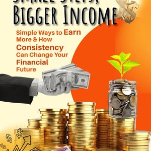 May include: A digital graphic titled Small Steps, Bigger Income with text about earning more. It features a hand holding a stack of US dollar bills, stacks of gold coins, a glass jar filled with coins and a small green plant, and various banknotes.