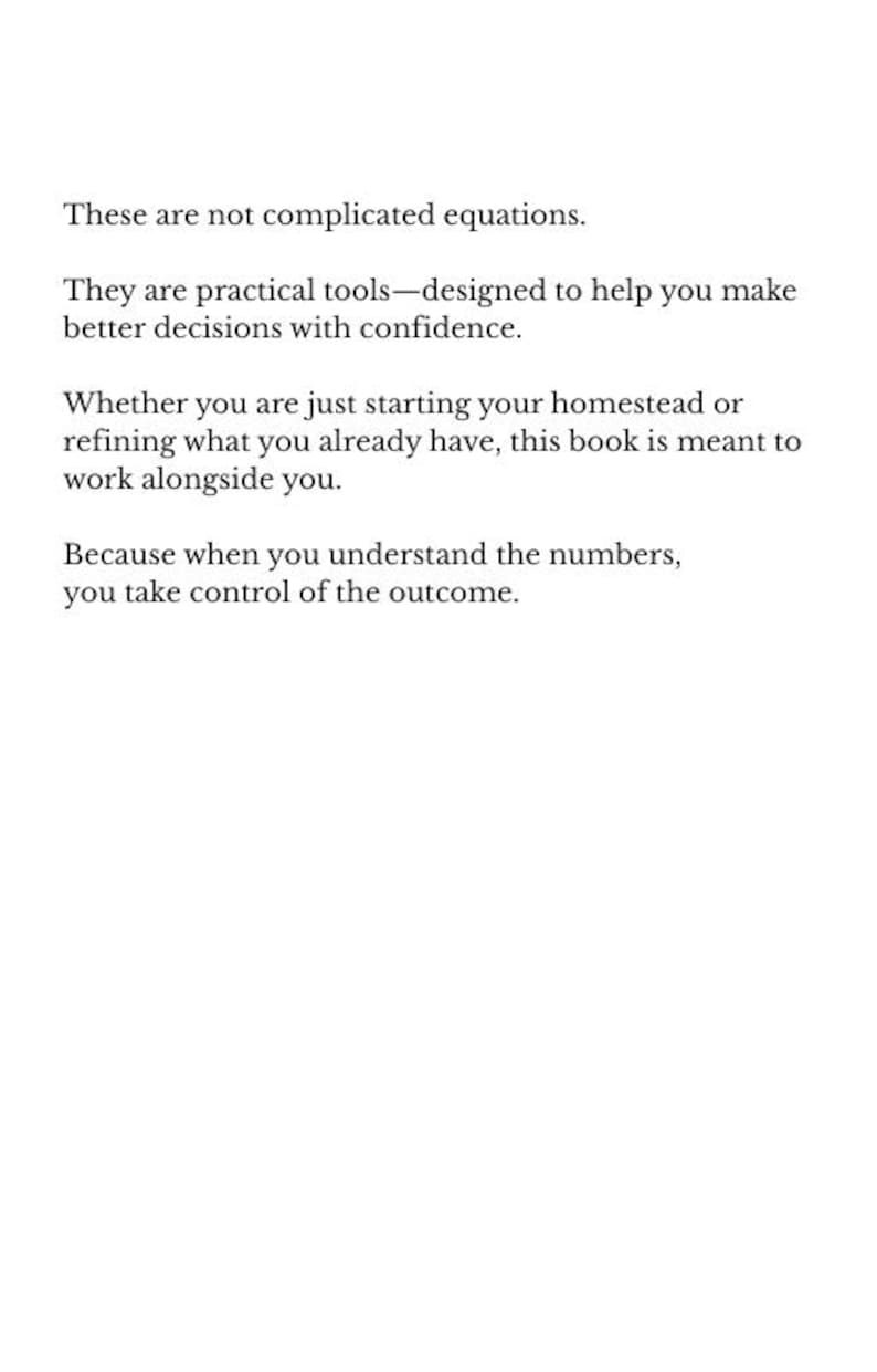 May include: Text on a white background reads: "These are not complicated equations. They are practical tools&mdash;designed to help you make better decisions with confidence. Whether you are just starting your homestead or refining what you already have, this book is meant to work alongside you. Because when you understand the numbers, you take control of the outcome."
