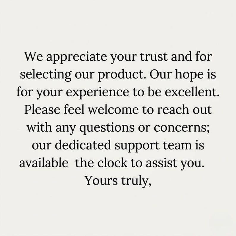 Peut inclure: Une carte blanche avec un texte noir qui dit : We appreciate your trust and for selecting our product. Our hope is for your experience to be excellent. Please feel welcome to reach out with any questions or concerns; our dedicated support team is available the clock to assist you. Yours truly,