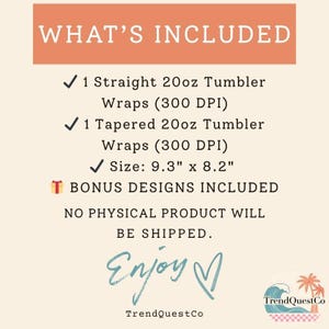 May include: An image with the text "WHAT'S INCLUDED" at the top. The text lists: 1 Straight 20oz Tumbler Wraps, 1 Tapered 20oz Tumbler Wraps, Size: 23.6cm x 20.8cm, and Bonus Designs Included. The image also says "NO PHYSICAL PRODUCT WILL BE SHIPPED."
