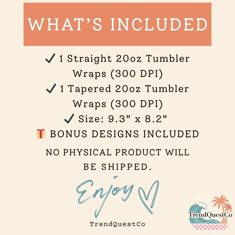 May include: An image with the text "WHAT'S INCLUDED" at the top. The text lists: 1 Straight 20oz Tumbler Wraps, 1 Tapered 20oz Tumbler Wraps, Size: 23.6cm x 20.8cm, and Bonus Designs Included. The image also says "NO PHYSICAL PRODUCT WILL BE SHIPPED."