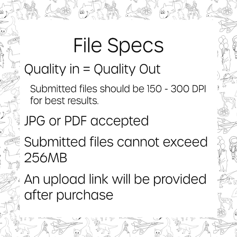 May include: Black and white illustration of file specifications for submitting artwork. The text reads "File Specs", "Quality in = Quality Out", "Submitted files should be 150 - 300 DPI for best results", "JPG or PDF accepted", "Submitted files cannot exceed 256MB", and "An upload link will be provided after purchase".