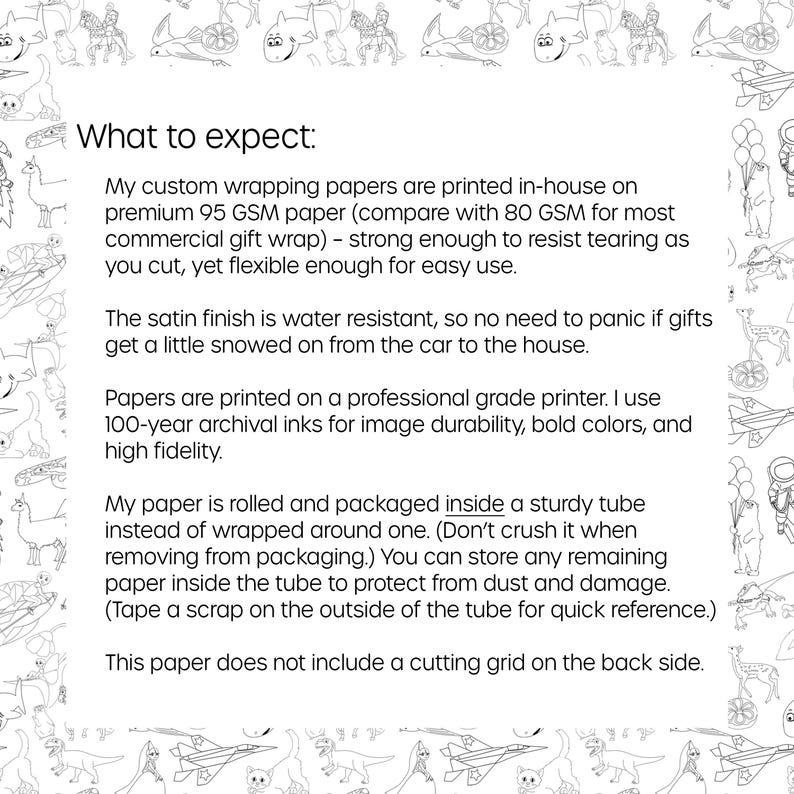 May include: Text explaining the details of custom wrapping paper. The paper is printed in-house on premium 95 GSM paper, which is strong enough to resist tearing. The paper has a satin finish that is water resistant and is printed on a professional grade printer using 100-year archival inks. The paper is rolled and packaged inside a sturdy tube instead of being wrapped around one. The paper does not include a cutting grid on the back side.