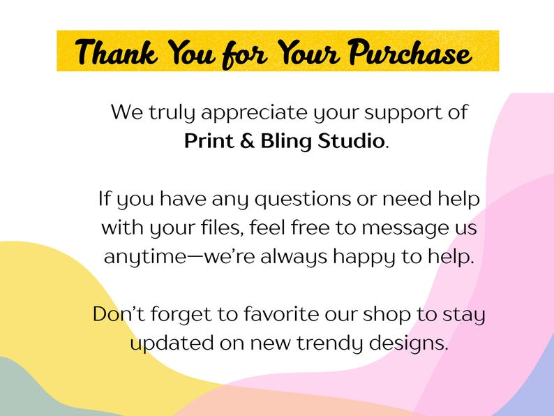 May include: A digital graphic with the words "Thank You for Your Purchase" in a yellow banner. The text below thanks customers for their support of Print & Bling Studio, offering help with files and encouraging shop favouriting for updates.
