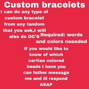 May include: Red background with white text promoting custom bracelets. The text states that any type of custom bracelet can be made from any fandom, including OC's. Words and colors are required. Contact for bead availability.