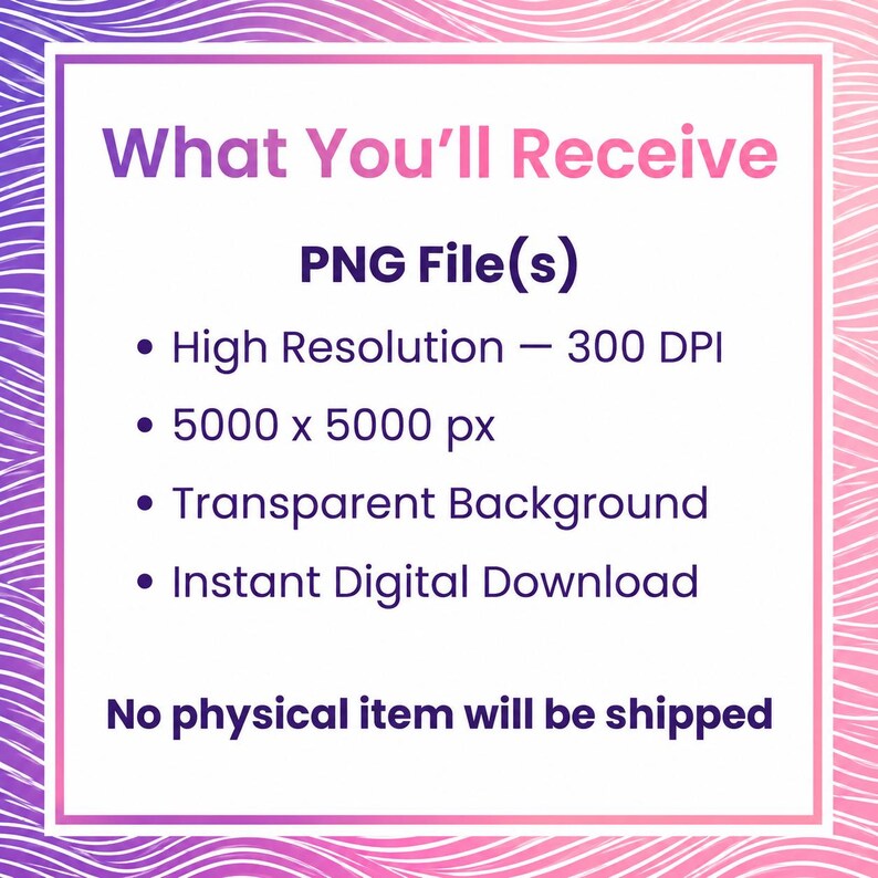 May include: A digital graphic with a purple and pink wavy border containing the text: What You'll Receive, PNG File(s), High Resolution &mdash; 300 DPI, 5000 x 5000 px, Transparent Background, Instant Digital Download, No physical item will be shipped.