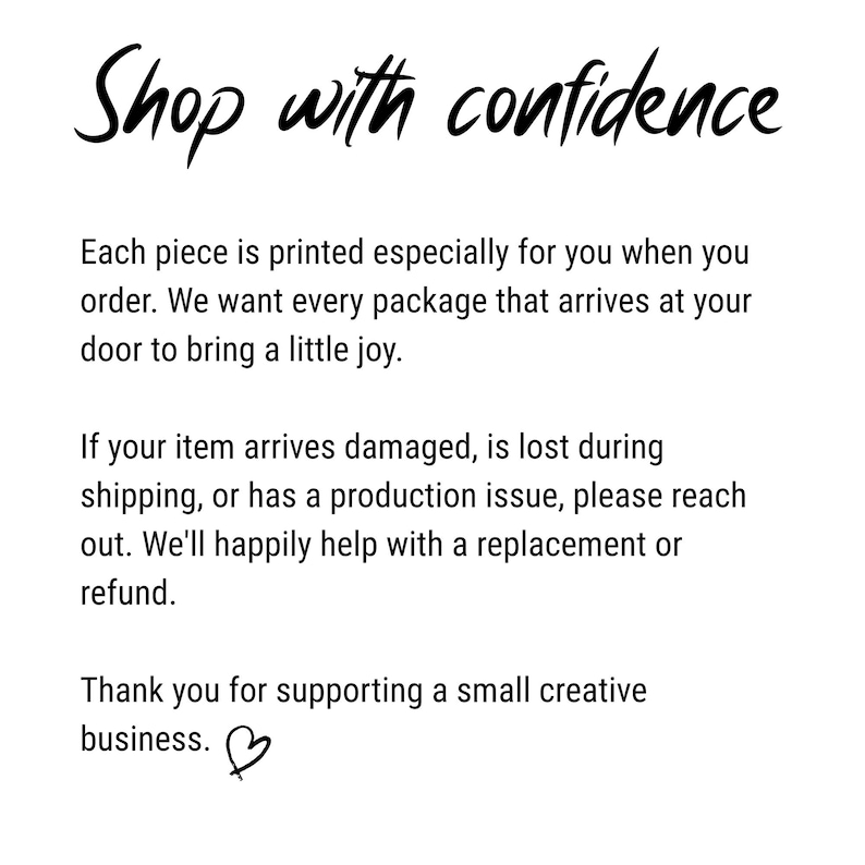 Może przedstawiać: Biała grafika informacyjna z czarnym tekstem o treści: Shop with confidence. Each piece is printed especially for you when you order. We want every package that arrives at your door to bring a little joy. If your item arrives damaged, is lost during shipping, or has a production issue, please reach out. We'll happily help with a replacement or refund. Thank you for supporting a small creative business. Na dole znajduje się mała czarna ikona serca.