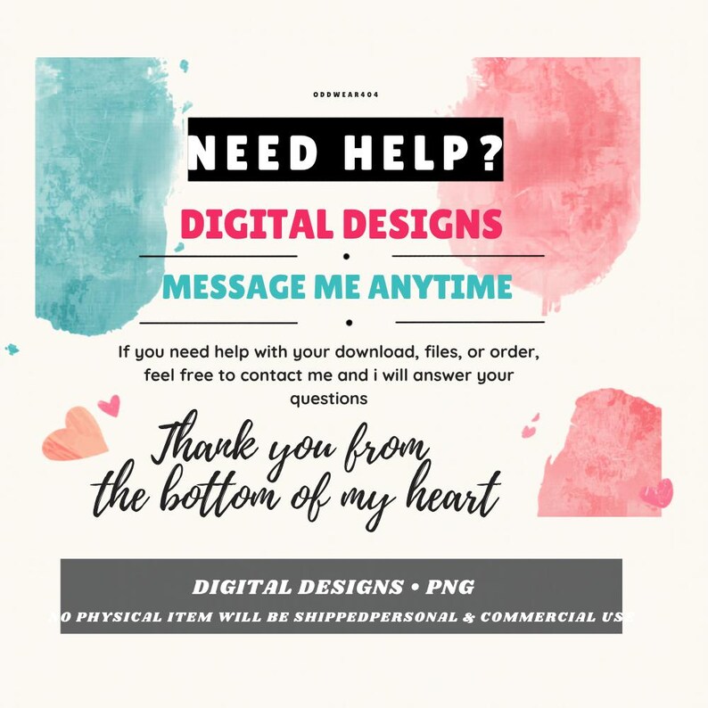 May include: A digital information graphic featuring watercolor splashes in teal and pink. Text reads: NEED HELP? DIGITAL DESIGNS MESSAGE ME ANYTIME. If you need help with your download, files, or order, feel free to contact me. Thank you from the bottom of my heart. DIGITAL DESIGNS PNG NO PHYSICAL ITEM WILL BE SHIPPED.