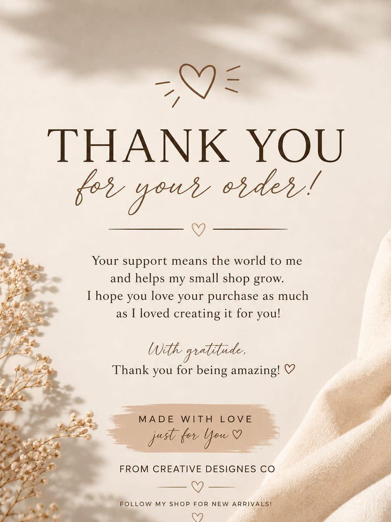 May include: A beige thank you card featuring brown text that reads: THANK YOU for your order! Your support means the world to me and helps my small shop grow. I hope you love your purchase as much as I loved creating it for you! With gratitude, Thank you for being amazing! MADE WITH LOVE just for You FROM CREATIVE DESIGNES CO FOLLOW MY SHOP FOR NEW ARRIVALS!