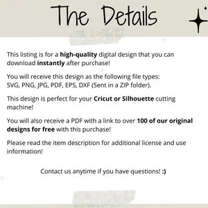 May include: Text on a white background with a light brown border. The text reads: "The Details" This listing is for a high-quality digital design that you can download instantly after purchase! You will receive this design as the following file types: SVG, PNG, JPG, PDF, EPS, DXF (Sent in a ZIP folder). This design is perfect for your Cricut or Silhouette cutting machine! You will also receive a PDF with a link to over 100 of our original designs for free with this purchase! Please read the item description for additional license and use information! Contact us anytime if you have questions! :)