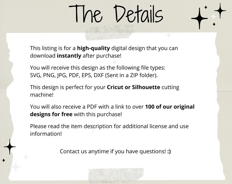 May include: Text on a white background with a light brown border. The text reads: "The Details" This listing is for a high-quality digital design that you can download instantly after purchase! You will receive this design as the following file types: SVG, PNG, JPG, PDF, EPS, DXF (Sent in a ZIP folder). This design is perfect for your Cricut or Silhouette cutting machine! You will also receive a PDF with a link to over 100 of our original designs for free with this purchase! Please read the item description for additional license and use information! Contact us anytime if you have questions! :)