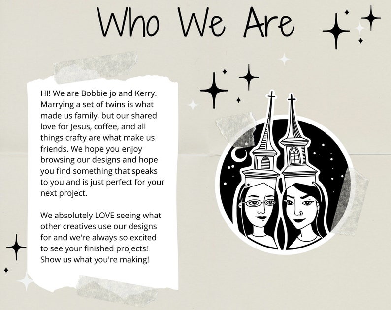 May include: Black and white illustration of two women with a night sky background. The women are wearing glasses and have long hair. The text "Who We Are" is at the top of the image. The text "HI! We are Bobbie jo and Kerry. Marrying a set of twins is what made us family, but our shared love for Jesus, coffee, and all things crafty are what make us friends. We hope you enjoy browsing our designs and hope you find something that speaks to you and is just perfect for your next project. We absolutely LOVE seeing what other creatives use our designs for and we're always so excited to see your finished projects! Show us what you're making!" is at the bottom of the image.