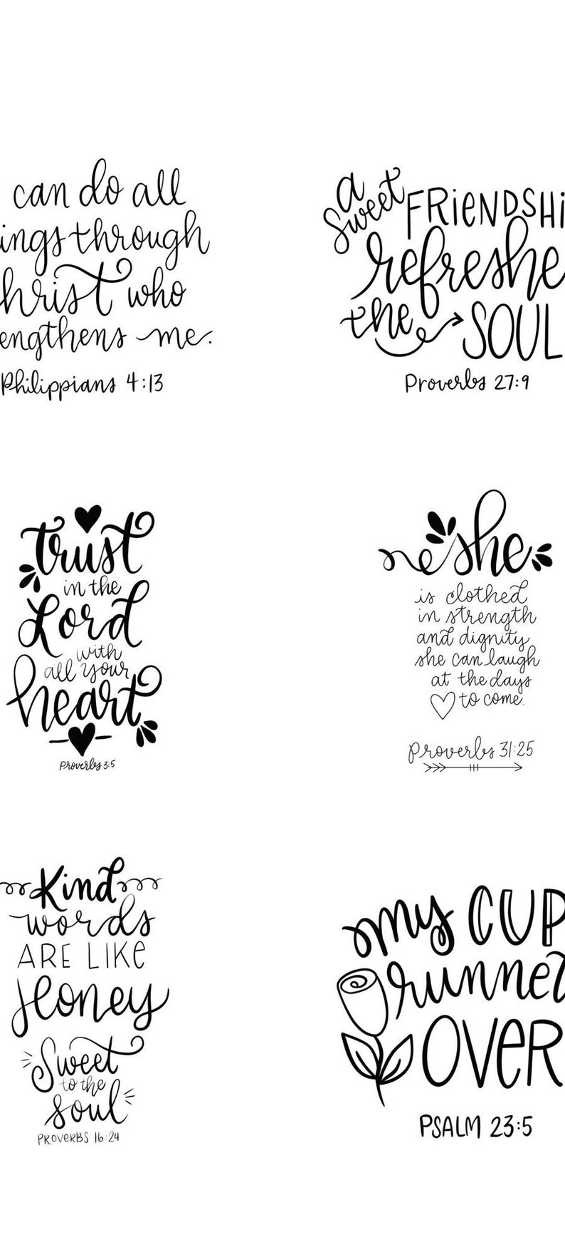 May include: Black and white printable wall art with inspirational quotes and bible verses. The quotes include "can do all things through Christ who strengthens me. Philippians 4:13", "a sweet friendship refreshes the soul. Proverbs 27:9", "trust in the Lord with all your heart. Proverbs 3:5", "she is clothed in strength and dignity, she can laugh at the days to come. Proverbs 31:25", "kind words are like honey, sweet to the soul. Proverbs 16:24", and "my cup runneth over. Psalm 23:5".