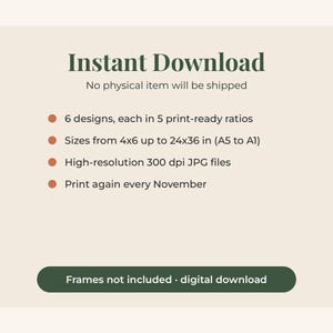 May include: A digital graphic with dark green text on a light beige background. It reads: Instant Download, No physical item will be shipped, 6 designs, each in 5 print-ready ratios, Sizes from 4x6 up to 24x36 in (A5 to A1), High-resolution 300 dpi JPG files, Print again every November, Frames not included &middot; digital download.