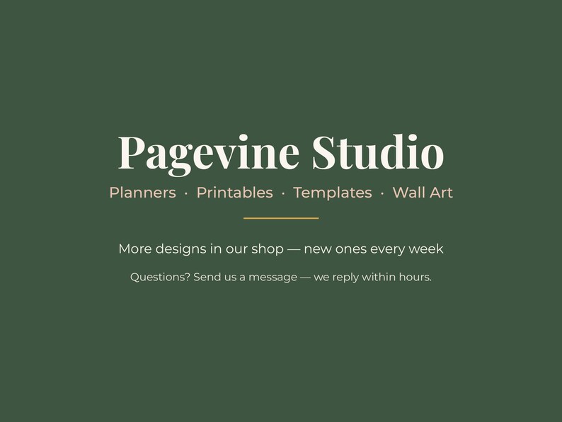 May include: A dark green graphic featuring the white text Pagevine Studio, followed by the words Planners, Printables, Templates, Wall Art. Below a thin horizontal line, the text reads More designs in our shop &mdash; new ones every week. Questions? Send us a message &mdash; we reply within hours.