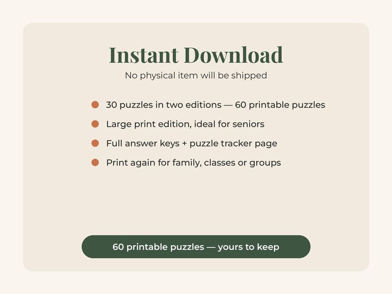 May include: A digital graphic with dark green text on a light beige background. The text reads: Instant Download, No physical item will be shipped, 30 puzzles in two editions &mdash; 60 printable puzzles, Large print edition, Full answer keys + puzzle tracker page, Print again for family, classes or groups, 60 printable puzzles &mdash; yours to keep.