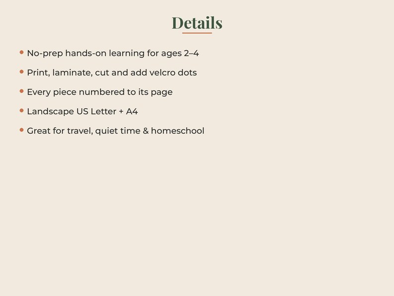 May include: A digital document with the heading Details in dark green text. The list includes: No-prep hands-on learning for ages 2-4, Print, laminate, cut and add velcro dots, Every piece numbered to its page, Landscape US Letter + A4, Great for travel, quiet time & homeschool.