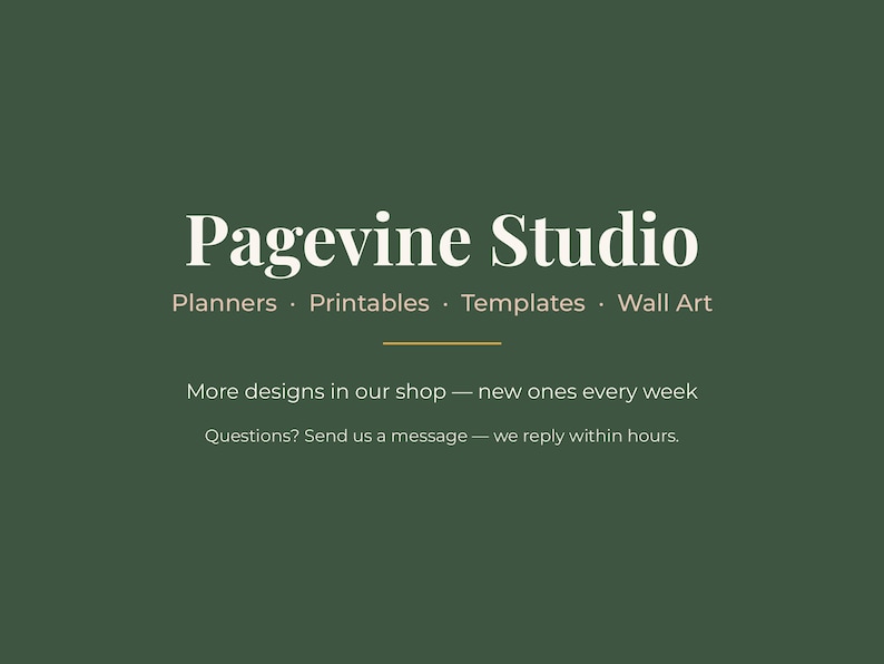 May include: A dark green graphic featuring the white text Pagevine Studio, followed by the words Planners, Printables, Templates, Wall Art. Below a thin horizontal line, the text reads More designs in our shop &mdash; new ones every week. Questions? Send us a message &mdash; we reply within hours.