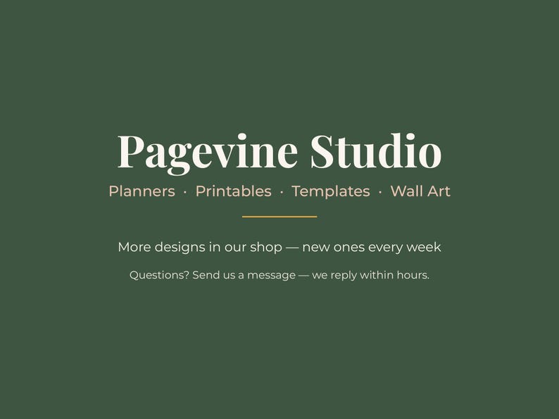 May include: A dark green graphic featuring the white text Pagevine Studio, followed by the words Planners, Printables, Templates, Wall Art. Below a thin horizontal line, the text reads More designs in our shop &mdash; new ones every week. Questions? Send us a message &mdash; we reply within hours.