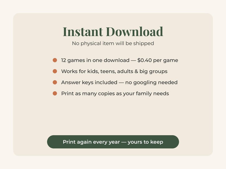 May include: A digital graphic with a cream background and dark green text. The text reads: Instant Download, No physical item will be shipped, 12 games in one download, Works for kids, teens, adults & big groups, Answer keys included, Print as many copies as your family needs, and Print again every year &mdash; yours to keep.