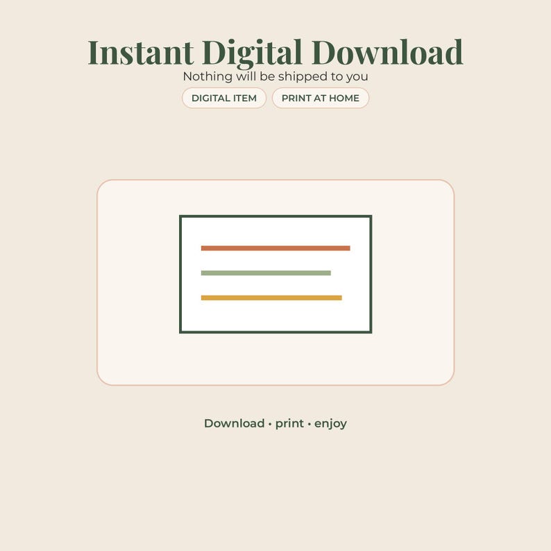 May include: An instant digital download graphic featuring the text Instant Digital Download, Nothing will be shipped to you, DIGITAL ITEM, PRINT AT HOME, and Download print enjoy. A central rectangular icon contains three horizontal lines in orange, sage green, and yellow.