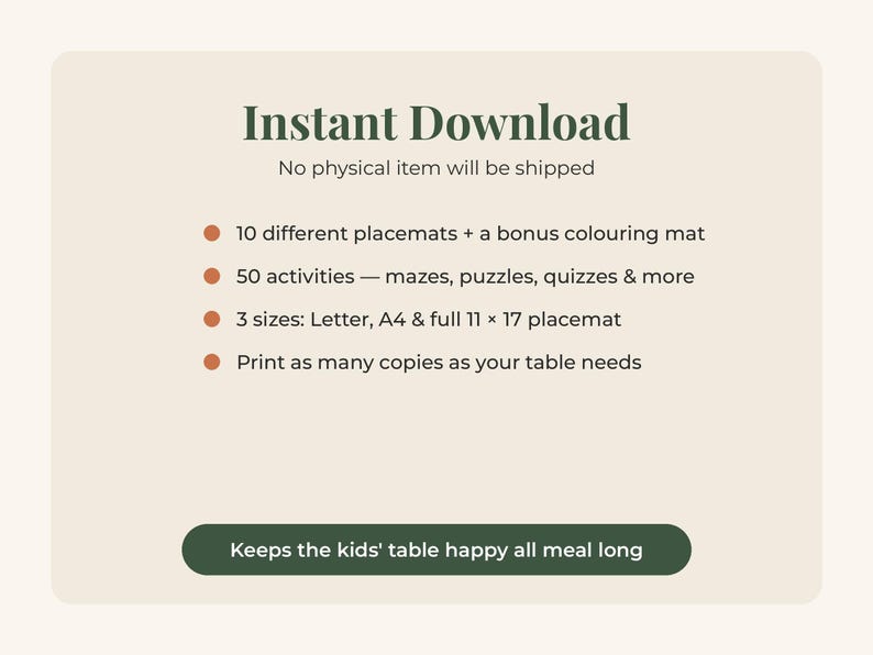 May include: A digital download listing featuring the text Instant Download, No physical item will be shipped, 10 different placemats + a bonus colouring mat, 50 activities, 3 sizes: Letter, A4 & full 11 x 17 placemat, and Keeps the kids' table happy.