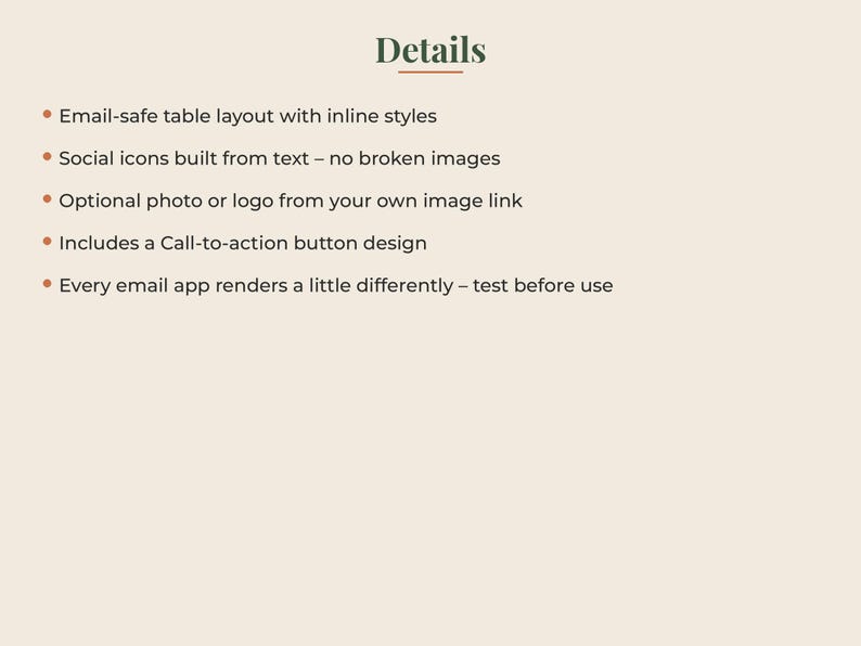 May include: A list of details on a light background with the heading Details. The text includes: Email-safe table layout with inline styles, Social icons built from text &ndash; no broken images, Optional photo or logo from your own image link, Includes a Call-to-action button design, Every email app renders a little differently &ndash; test before use.